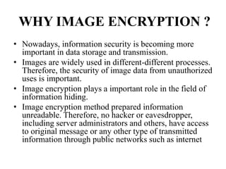 WHY IMAGE ENCRYPTION ?
• Nowadays, information security is becoming more
important in data storage and transmission.
• Images are widely used in different-different processes.
Therefore, the security of image data from unauthorized
uses is important.
• Image encryption plays a important role in the field of
information hiding.
• Image encryption method prepared information
unreadable. Therefore, no hacker or eavesdropper,
including server administrators and others, have access
to original message or any other type of transmitted
information through public networks such as internet
 