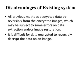 Disadvantages of Existing system
• All previous methods decrypted data by
reversibly from the encrypted images, which
may be subject to some errors on data
extraction and/or image restoration.
• It is difficult for data encrypted to reversibly
decrypt the data on an image.
 