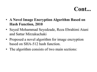 Cont...
• A Novel Image Encryption Algorithm Based on
Hash Function, 2010
• Seyed Mohammad Seyedzade, Reza Ebrahimi Atani
and Sattar Mirzakuchaki
• Proposed a novel algorithm for image encryption
based on SHA-512 hash function.
• The algorithm consists of two main sections:
 