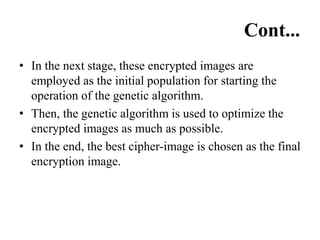 Cont...
• In the next stage, these encrypted images are
employed as the initial population for starting the
operation of the genetic algorithm.
• Then, the genetic algorithm is used to optimize the
encrypted images as much as possible.
• In the end, the best cipher-image is chosen as the final
encryption image.
 