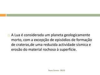    A Lua é considerada um planeta geologicamente
    morto, com a excepção de episódios de formação
    de crateras,de uma reduzida actividade sísmica e
    erosão do material rochoso à superfície.




                          Nuno Correia - 09/10
 