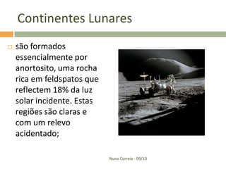 Continentes Lunares
   são formados
    essencialmente por
    anortosito, uma rocha
    rica em feldspatos que
    reflectem 18% da luz
    solar incidente. Estas
    regiões são claras e
    com um relevo
    acidentado;

                             Nuno Correia - 09/10
 