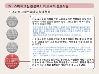 IV . 스마트교실 환경에서의 교육적 상호작용
1. 스마트 교실수업의 교육적 특성
가

스마트교실 환경
구축하기
“이가 없으면
잇몸으로”

나

교사-학생 간
고밀도 상호작용
“긍정적 관계형
성과 소통”

다

기존 수업방식
과의 차이점
“학생들의 학습
참여증가”

라

교사와 학생들의
교육적 성장 변화
“가르침과 배움의
탈영역화”

선도 교사들이 중점을 두는 스마트교육은 학생들의 자발적인
참여와 지식의 생성과 공유의 실천, 그리고 보다 체계적인 발
표 기회의 확대였다.
방과후 스마트 과제수행을 위해 PC가 필요하다고 3명의 팀 친구들이 내게 왔다.
때마침 학교 노트북이 비어 대여해 주었더니 아이들 모두 너무나 좋아하며 자료
를 검색하면서 늦게까지 발표 자료를 만들었다. 아이들의 자발적인 움직임이 보
여 정말 흐뭇했다.
(2013.10.30. D초등학교 과학실에서 중앙선도교사 4의 내러티브)

선도 교사들은 스마트수업을 통해 학생들의 참여를 이끌 뿐 아
니라, 배움을 넘어 가르침의 영역까지 학생들을 이끌어가는 모
습이었다.
엊그제 스마트 강의수업에서 아이들이 보여준 모습은 정말 인상 깊었다. 아이들
의 스마트강의 영상이 다른 아이들에게도 도전이 되는 것이 분명하다. 한 녀석은
내가 설명해주는 것보다 그 영상을 듣는 것이 더 이해가 빠르다고 한다. 이제 나
를 능가하는 건가!
(2013.11.27. F초등학교 교실에서 지역선도교사 2의 내러티브)

미흡한 스마트교실 환경에도 불구하고, 학생들의 자발적인 움직
임을 이끌어 내었으며 일부 학생들은 스마트수업 활동을 통해 배
움을 넘어 가르침을 실천하는 “탈영역화”를 시도하였다.

 