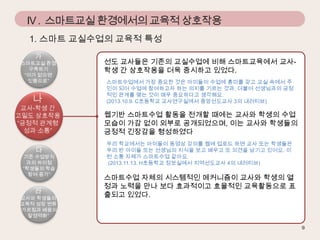 IV . 스마트교실 환경에서의 교육적 상호작용
1. 스마트 교실수업의 교육적 특성
가

스마트교실 환경
구축하기
“이가 없으면
잇몸으로”

나

교사-학생 간
고밀도 상호작용
“긍정적 관계형
성과 소통”

다

기존 수업방식
과의 차이점
“학생들의 학습
참여 증가”

라

교사와 학생들의
교육적 성장 변화
“가르침과 배움의
탈영역화”

선도 교사들은 기존의 교실수업에 비해 스마트교육에서 교사학생 간 상호작용을 더욱 중시하고 있었다.
스마트수업에서 가장 중요한 것은 아이들이 수업에 흥미를 갖고 교실 속에서 주
인이 되어 수업에 참여하고자 하는 의지를 기르는 것과, 더불어 선생님과의 긍정
적인 관계를 맺는 것이 매우 중요하다고 생각해요.
(2013.10.9. C초등학교 교사연구실에서 중앙선도교사 3의 내러티브)

웹기반 스마트수업 활동을 전개할 때에는 교사와 학생의 수업
모습이 가감 없이 외부로 공개되었으며, 이는 교사와 학생들의
긍정적 긴장감을 형성하였다
우리 학교에서는 아이들이 동영상 강의를 웹에 업로드 하면 교사 또는 학생들은
우리 반 아이들 또는 선생님의 지식을 보고 배우고 또 의견을 남기고 있어요. 이
런 소통 자체가 스마트수업 같아요.
(2013.11.13. H초등학교 정보실에서 지역선도교사 4의 내러티브)

스마트수업 자체의 시스템적인 메커니즘이 교사와 학생의 열
정과 노력을 만나 보다 효과적이고 효율적인 교육활동으로 표
출되고 있었다.

 