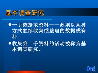 基本调查研究 一手数据或资料——必须以某种方式继续收集或整理的数据或资料。 收集第一手资料的活动被称为基本调查研究。 