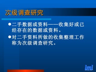 次级调查研究 二手数据或资料——收集好或已经存在的数据或资料。 对二手资料所做的收集整理工作称为次级调查研究。 