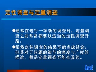定性调查与定量调查 通常在进行一项新的调查时，定量调查之前常常都要以适当的定性调查开路。 虽然定性调查的结果不能当成结论，但其对于问题的细节的深度与广度的描述，都是定量调查不能企及的。 