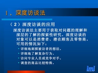 1 、 深度访谈法 （ 2 ）深度访谈的应用 深度访谈法主要用于获取对问题的理解和深层的了解的探索性研究。深度访谈的对象可以是消费者、潜在顾客及零售商。可用的情况如下： 详细地刺探被访者的想法。 详细地了解复杂行为。 访问专业人员或竞争对手。 调查的商品比较特殊。 