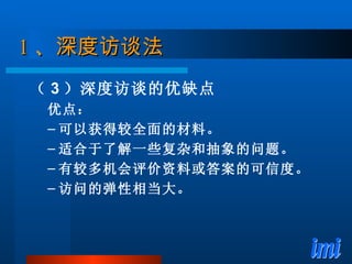 1 、 深度访谈法 （ 3 ）深度访谈的优缺点 优点： 可以获得较全面的材料。 适合于了解一些复杂和抽象的问题。 有较多机会评价资料或答案的可信度。 访问的弹性相当大。 