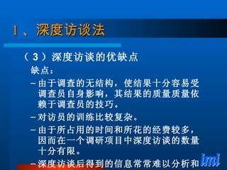 1 、 深度访谈法 （ 3 ）深度访谈的优缺点 缺点： 由于调查的无结构，使结果十分容易受调查员自身影响，其结果的质量质量依赖于调查员的技巧。 对访员的训练比较复杂。 由于所占用的时间和所花的经费较多，因而在一个调研项目中深度访谈的数量十分有限。 深度访谈后得到的信息常常难以分析和解释。 