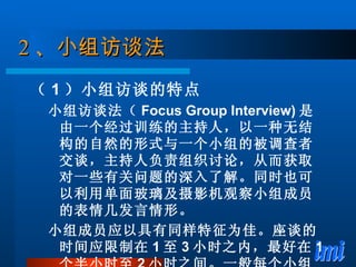 2 、 小组访谈法 （ 1 ）小组访谈的特点 小组访谈法（ Focus Group Interview) 是由一个经过训练的主持人，以一种无结构的自然的形式与一个小组的被调查者交谈，主持人负责组织讨论，从而获取对一些有关问题的深入了解。同时也可以利用单面玻璃及摄影机观察小组成员的表情几发言情形。 小组成员应以具有同样特征为佳。座谈的时间应限制在 1 至 3 小时之内，最好在 1 个半小时至 2 小时之间。一般每个小组由 8 到 12 人组成。 