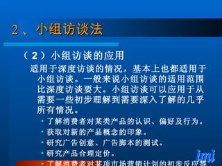 2 、 小组访谈法 （ 2 ）小组访谈的应用 适用于深度访谈的情况，基本上也都适用于小组访谈。一般来说小组访谈的适用范围比深度访谈要大。小组访谈可以应用于从需要一些初步理解到需要深入了解的几乎所有情况。 了解消费者对某类产品的认识、偏好及行为。 获取对新的产品概念的印象。 研究广告创意、广告脚本的测试。 研究产品合理定价。 了解消费者对某项市场营销计划的初步反应等。 