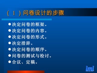 （ 1 ）问卷设计的步骤 决定问卷的框架。 决定问卷的内容。 决定问卷的形式。 决定措辞。 决定问卷的顺序。 问卷的测试与检讨。 合议、定稿。 