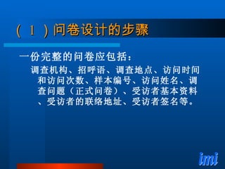 （ 1 ）问卷设计的步骤 一份完整的问卷应包括： 调查机构、招呼语、调查地点、访问时间和访问次数、样本编号、访问姓名、调查问题（正式问卷）、受访者基本资料、受访者的联络地址、受访者签名等。 