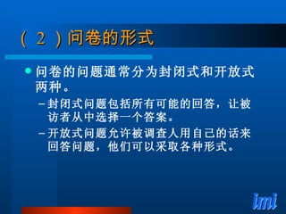 （ 2 ）问卷的形式 问卷的问题通常分为封闭式和开放式两种。 封闭式问题包括所有可能的回答，让被访者从中选择一个答案。 开放式问题允许被调查人用自己的话来回答问题，他们可以采取各种形式。 