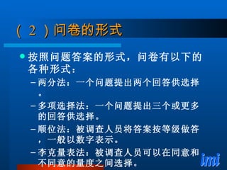 （ 2 ）问卷的形式 按照问题答案的形式，问卷有以下的各种形式： 两分法：一个问题提出两个回答供选择。 多项选择法：一个问题提出三个或更多的回答供选择。 顺位法：被调查人员将答案按等级做答，一般以数字表示。 李克量表法：被调查人员可以在同意和不同意的量度之间选择。 