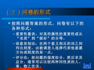 （ 2 ）问卷的形式 按照问题答案的形式，问卷有以下的各种形式： 重要性量表：对某些属性的重要性或从“劣质”到“极好”的分等。 语意差别法：在两个意义相反的词之间列出刻度，由被调查人选择代表他意愿方向或程度的某一点。 评分法：按问题的强度给分，然后求其总分，通常用以比较两种同性质的人、事、物之优劣。 
