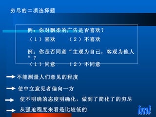 例：你对飘柔的广告是否喜欢？ （１）喜欢　　（２）不喜欢 例：你是否同意“主观为自己，客观为他人”？ （１）同意　　（２）不同意 穷尽的二项选择题 使不明确的态度明确化，做到了简化了的穷尽 不能测量人们意见的程度 使中立意见者偏向一方 从强迫程度来看是比较低的 