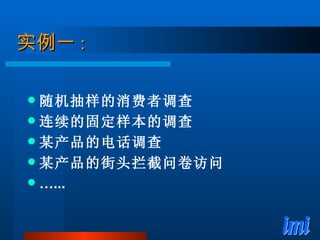 实例一 : 随机抽样的消费者调查 连续的固定样本的调查 某产品的电话调查 某产品的街头拦截问卷访问 … ... 