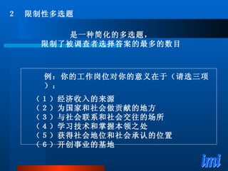 是一种简化的多选题， 限制了被调查者选择答案的最多的数目 ２　限制性多选题 例：你的工作岗位对你的意义在于（请选三项）： （１）经济收入的来源 （２）为国家和社会做贡献的地方 （３）与社会联系和社会交往的场所 （４）学习技术和掌握本领之处 （５）获得社会地位和社会承认的位置 （６）开创事业的基地 
