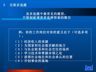 ３　无限多选题 是多选题中最常见的题型， 不限制被调查者选择答案的数目 例：你的工作岗位对你的意义在于（可选多项）： （１）经济收入的来源 （２）为国家和社会做贡献的地方 （３）与社会联系和社会交往的场所 （４）学习技术和掌握本领之处 （５）获得社会地位和社会承认的位置 （６）开创事业的基地 