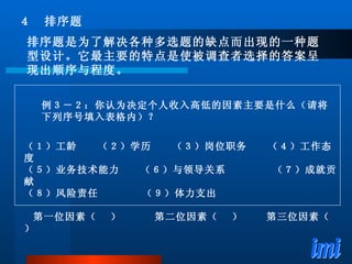 例３－２：你认为决定个人收入高低的因素主要是什么（请将下列序号填入表格内）？ （１）工龄　　（２）学历　　（３）岗位职务　　（４）工作态度 （５）业务技术能力　　（６）与领导关系　  　（７）成就贡献 （８）风险责任　　  （９）体力支出 第一位因素（  ）  第二位因素（  ）  　第三位因素（  ） ４　排序题 排序题是为了解决各种多选题的缺点而出现的一种题型设计。它最主要的特点是使被调查者选择的答案呈现出顺序与程度。 