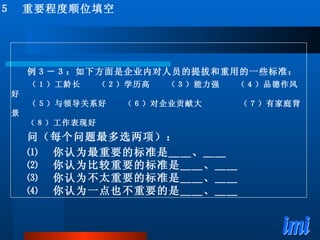 ５　重要程度顺位填空 例３－３：如下方面是企业内对人员的提拔和重用的一些标准： 　　（１）工龄长　　（２）学历高　　（３）能力强　　（４）品德作风好 　　（５）与领导关系好　　（６）对企业贡献大　　  （７）有家庭背景 （８）工作表现好 问（每个问题最多选两项）： ⑴ 　你认为最重要的标准是＿＿、＿＿ ⑵ 　你认为比较重要的标准是＿＿、＿＿ ⑶ 　你认为不太重要的标准是＿＿、＿＿ ⑷ 　你认为一点也不重要的是＿＿、＿＿ 