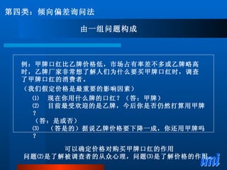 例：甲牌口红比乙牌价格低，市场占有率差不多或乙牌略高时，乙牌厂家非常想了解人们为什么要买甲牌口红时，调查了甲牌口红的消费者。 （我们假定价格是最重要的影响因素） ⑴ 　现在你用什么牌的口红？（答：甲牌） ⑵ 　目前最受欢迎的是乙牌，今后你是否仍然打算用甲牌？ （答：是或否） ⑶ 　（答是的）据说乙牌价格要下降一成，你还用甲牌吗？ 第四类：倾向偏差询问法 由一组问题构成 可以确定价格对购买甲牌口红的作用 问题⑵是了解被调查者的从众心理，问题⑶是了解价格的作用。 