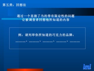 例：请列举你所知道的巧克力的品牌： 　　＿＿＿、＿＿＿、＿＿＿、＿＿＿、＿＿＿ 第五类：回想法 通过一个直接了当的带有限定性的问题 让被调查者回想他所知道的内容 