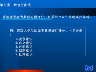例：请对大学生的如下意识进行评分。（５分制） ⒈ 竞争意识 ⒉ 自立意识 ⒊ 时间意识 ⒋ 创新意识 ⒌ 批判意识 第七类：数值分配法 让被调查者为某些问题打分，可采用“５”分制或百分制。 