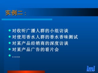 实例二 : 对收听广播人群的小组访谈 对使用香水人群的香水香味测试 对某产品经销商的深度访谈 对某产品广告的看片会 … ... 
