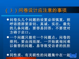 （ 3 ）问卷设计应注意的事项 问卷头几个问题的设置必须慎重，招呼语措辞要亲切、真诚、实在，最先的几条问题，要容易回答，不要使对方碍于启口。 一个问题只能有一个问题点。问卷的排列，要由浅而深，一开始就询问难以做答的问题，易导致受访者的抗拒。 同性质、有关联性的问题集中在一起。 