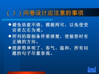 （ 3 ）问卷设计应注意的事项 避免语意不清，模棱两可，以免使受访者左右为难。 所列的限制条件要清楚，使做答时有正确的方向。 措辞简单明了、客气、温和，所有问题的句子尽量客观。 