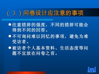 （ 3 ）问卷设计应注意的事项 注意措辞的强度，不同的措辞可能会得到不同的回答。 不可询问难以回忆的事项，避免为难受访者。 被访者个人基本资料、生活态度等问题不宜放在问卷之首。 