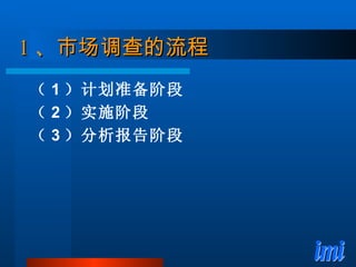1 、市场调查的流程 （ 1 ）计划准备阶段 （ 2 ）实施阶段 （ 3 ）分析报告阶段 