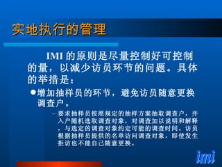 实地执行的管理 IMI 的原则是尽量控制好可控制的量，以减少访员环节的问题。具体的举措是： 增加抽样员的环节，避免访员随意更换调查户。 要求抽样员按照规定的抽样方案抽取调查户，并入户随机选取调查对象，对调查加以说明和解释，与选定的调查对象约定可能的调查时间。访员根据抽样员提供的名单访问调查对象，即使发生拒访也不能自己随意更换。 