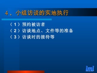 4 、小组访谈的实地执行 （ 1 ）预约被访者 （ 2 ）访谈地点、文件等的准备 （ 3 ）访谈时的接待等 