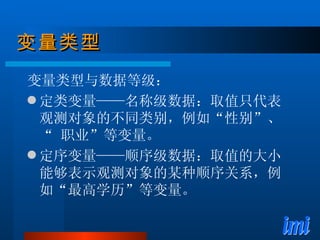 变量类型 变量类型与数据等级： 定类变量——名称级数据：取值只代表观测对象的不同类别，例如“性别”、“ 职业”等变量。 定序变量——顺序级数据：取值的大小能够表示观测对象的某种顺序关系，例如“最高学历”等变量。 