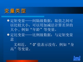 变量类型 定矩变量——间隔级数据：取值之间可以比较大小，可以用加减法计算差异的大小 ,  例如“年龄”等变量。 定比变量——比例级数据：与定矩变量意 义相近。“ 0” 值表示没有，例如“身高”等变量。 