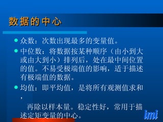 数据的中心 众数：次数出现最多的变量值。 中位数：将数据按某种顺序（由小到大或由大到小）排列后，处在最中间位置的值。不易受极端值的影响，适于描述有极端值的数据。 均值：即平均值，是将所有观测值求和， 再除以样本量。稳定性好，常用于描述定矩变量的中心。 