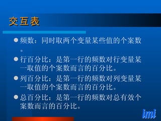 交互表 频数：同时取两个变量某些值的个案数。 行百分比：是第一行的频数对行变量某一取值的个案数而言的百分比。 列百分比：是第一行的频数对列变量某一取值的个案数而言的百分比。 总百分比：是第一行的频数对总有效个案数而言的百分比。 