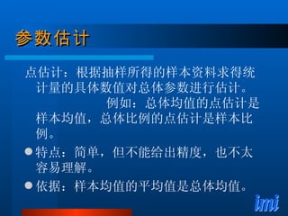 参数估计 点估计：根据抽样所得的样本资料求得统计量的具体数值对总体参数进行估计。  例如：总体均值的点估计是样本均值，总体比例的点估计是样本比例。 特点：简单，但不能给出精度，也不太容易理解。 依据：样本均值的平均值是总体均值。 