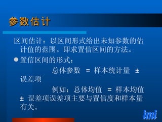 参数估计 区间估计：以区间形式给出未知参数的估计值的范围。即求置信区间的方法。 置信区间的形式：  总体参数  =  样本统计量  ±  误差项 例如：总体均值  =  样本均值  ±  误差项误差项主要与置信度和样本量有关。 