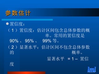 参数估计 置信度： （ 1 ）置信度：估计区间包含总体参数的概  率。常用的置信度是 90% 、 95% 、  99% 等。 （ 2 ）显著水平：估计区间不包含总体参数的  概率。 显著水平  = 1 –  置信度 