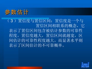参数估计 （ 3 ）置信度与置信区间：置信度是一个与  置信区间相联系的概念，它表示了置信区间包含被估计参数的可靠性程度。置信度越大，置信区间就越宽，区间估计的可靠性程度越大。而显著水平则表示了区间估计的不可靠概率。 