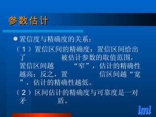 参数估计 置信度与精确度的关系： （ 1 ）置信区间的精确度：置信区间给出了  被估计参数的取值范围，置信区间越  “窄”，估计的精确性越高；反之，置  信区间越“宽”，估计的精确性越低。 （ 2 ）区间估计的精确度与可靠度是一对矛  盾。 