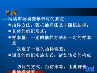 总结 阅读市场调查报告时的要点： 抽样方法：随机抽样还是非随机抽样； 具体的组织形式； 样本量：一定的抽样方法和一定的样本量 决定了一定的抽样误差； 调查的组织实施方式：诸如访员的构成、 访问的方式、拒访率等，由此评价非抽样误差； 调查时间、地点等。 