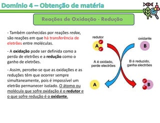 Reações de Oxidação - Redução
- Também conhecidas por reações redox,
são reações em que há transferência de
eletrões entre moléculas.
- A oxidação pode ser definida como a
perda de eletrões e a redução como o
ganho de eletrões.
- Assim, percebe-se que as oxidações e as
reduções têm que ocorrer sempre
simultaneamente, pois é impossível um
eletrão permanecer isolado. O átomo ou
molécula que sofre oxidação é o redutor e
o que sofre redução é o oxidante.
 