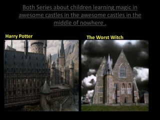 Both Series about children learning magic in
awesome castles in the awesome castles in the
middle of nowhere .
Harry Potter The Worst Witch
 