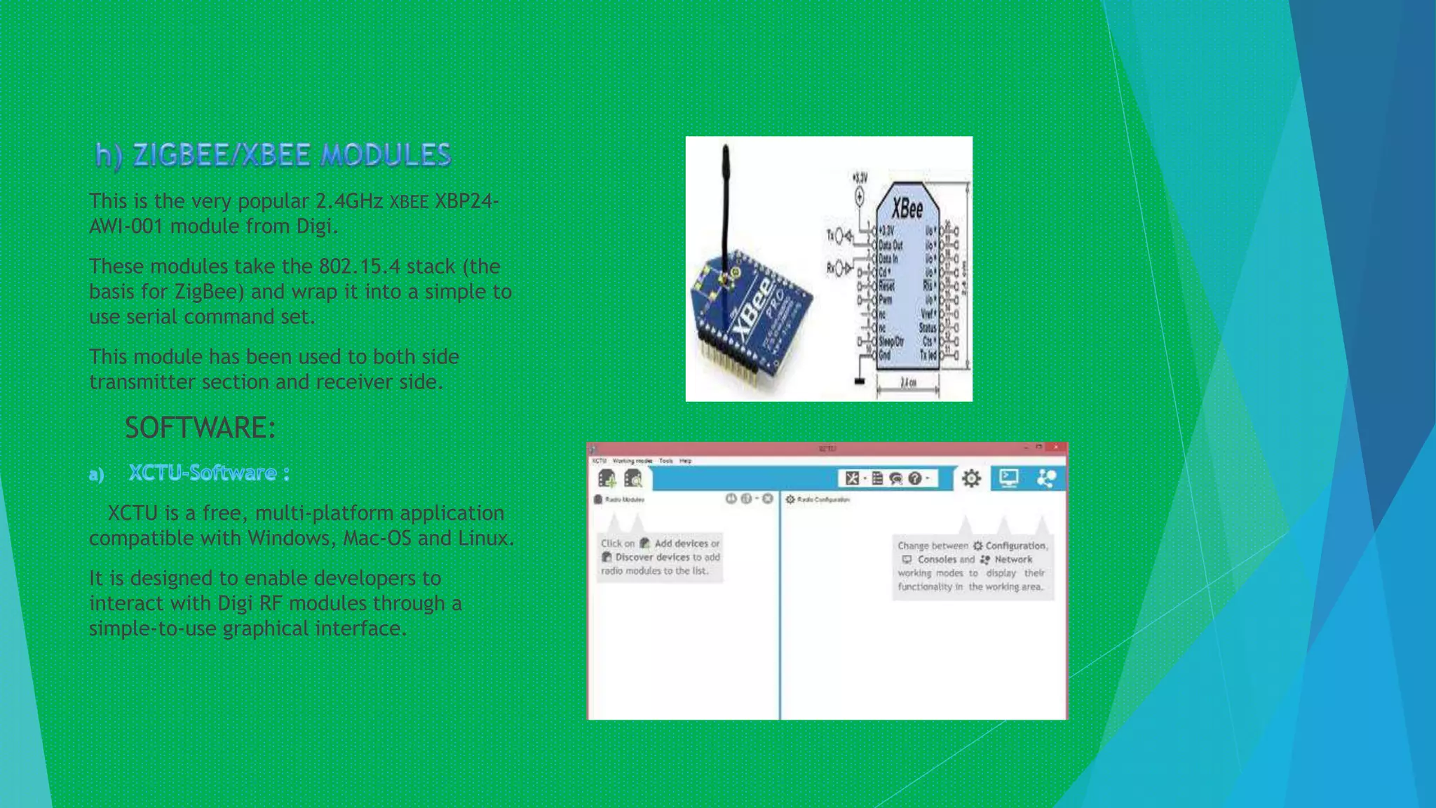 This is the very popular 2.4GHz XBEE XBP24-
AWI-001 module from Digi.
These modules take the 802.15.4 stack (the
basis for ZigBee) and wrap it into a simple to
use serial command set.
This module has been used to both side
transmitter section and receiver side.
SOFTWARE:
XCTU is a free, multi-platform application
compatible with Windows, Mac-OS and Linux.
It is designed to enable developers to
interact with Digi RF modules through a
simple-to-use graphical interface.
 